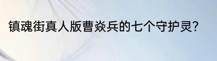 镇魂街真人版曹焱兵的七个守护灵？