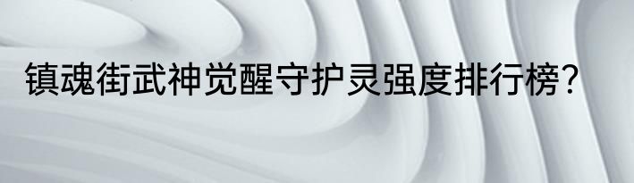 镇魂街武神觉醒守护灵强度排行榜？
