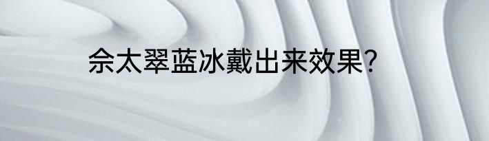 佘太翠蓝冰戴出来效果？
