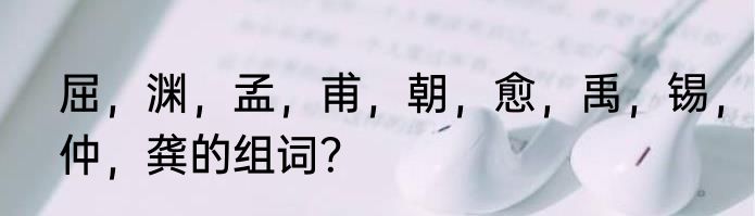 屈，渊，孟，甫，朝，愈，禹，锡，仲，龚的组词？