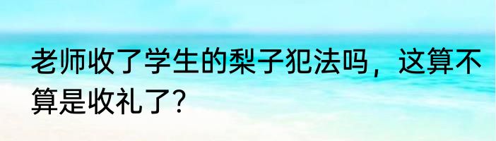 老师收了学生的梨子犯法吗，这算不算是收礼了？