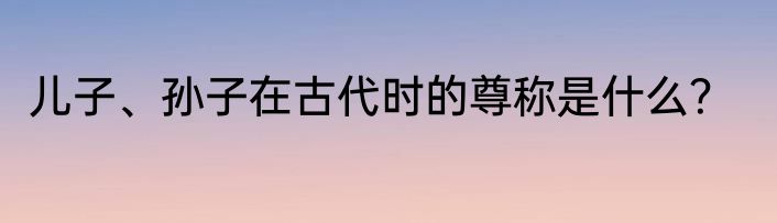 儿子、孙子在古代时的尊称是什么？