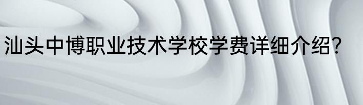 汕头中博职业技术学校学费详细介绍？