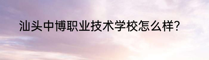 汕头中博职业技术学校怎么样？