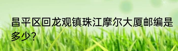 昌平区回龙观镇珠江摩尔大厦邮编是多少？