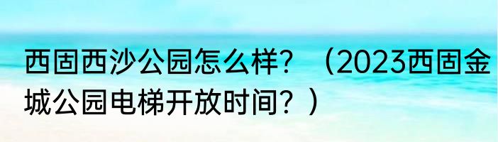 西固西沙公园怎么样？（2023西固金城公园电梯开放时间？）