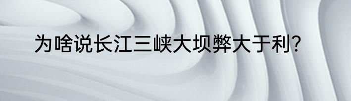 为啥说长江三峡大坝弊大于利？