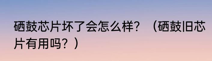 硒鼓芯片坏了会怎么样？（硒鼓旧芯片有用吗？）