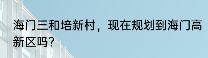海门三和培新村，现在规划到海门高新区吗？