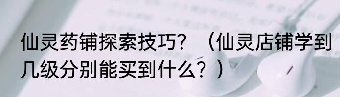 仙灵药铺探索技巧？（仙灵店铺学到几级分别能买到什么？）