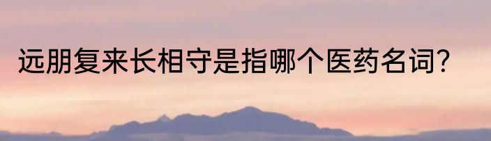 远朋复来长相守是指哪个医药名词？