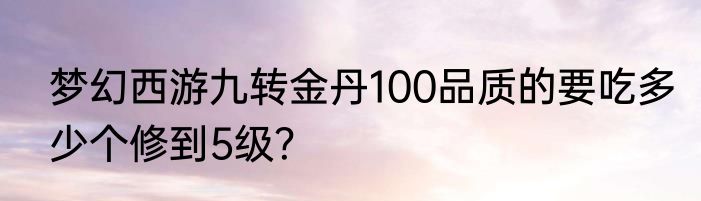 梦幻西游九转金丹100品质的要吃多少个修到5级？