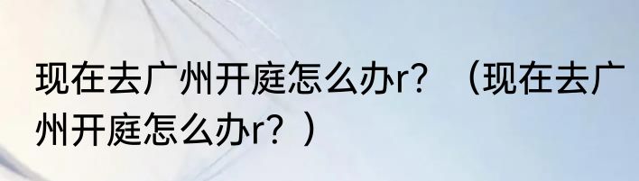 现在去广州开庭怎么办r？（现在去广州开庭怎么办r？）