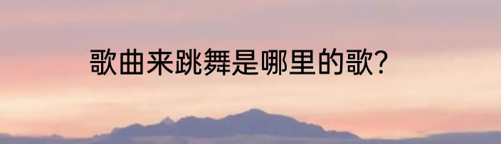 歌曲来跳舞是哪里的歌？
