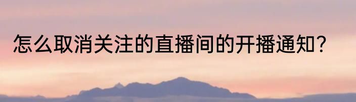 怎么取消关注的直播间的开播通知？