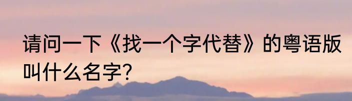 请问一下《找一个字代替》的粤语版叫什么名字？