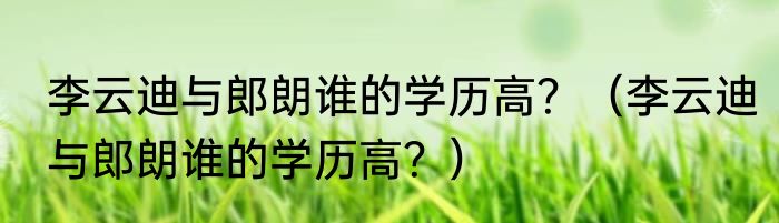 李云迪与郎朗谁的学历高？（李云迪与郎朗谁的学历高？）
