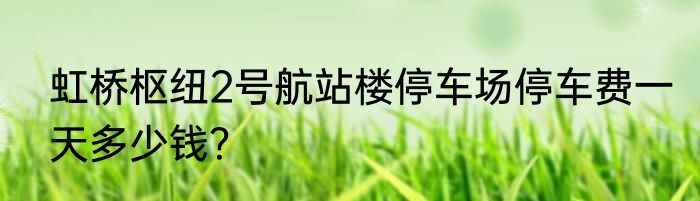 虹桥枢纽2号航站楼停车场停车费一天多少钱？