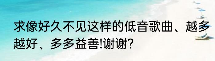 求像好久不见这样的低音歌曲、越多越好、多多益善!谢谢？