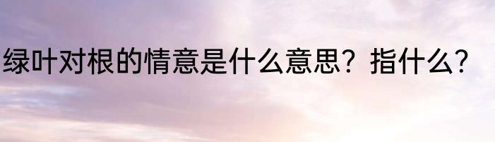 绿叶对根的情意是什么意思？指什么？