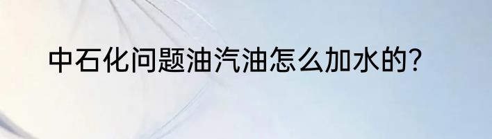 中石化问题油汽油怎么加水的？
