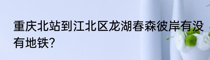 重庆北站到江北区龙湖春森彼岸有没有地铁？