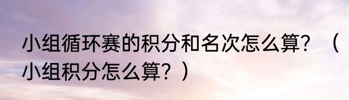 小组循环赛的积分和名次怎么算？（小组积分怎么算？）