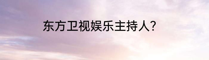 东方卫视娱乐主持人？