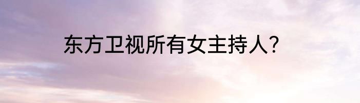 东方卫视所有女主持人？
