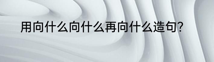 用向什么向什么再向什么造句？