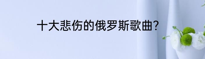 十大悲伤的俄罗斯歌曲？