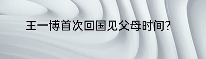 王一博首次回国见父母时间？