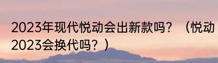 2023年现代悦动会出新款吗？（悦动2023会换代吗？）