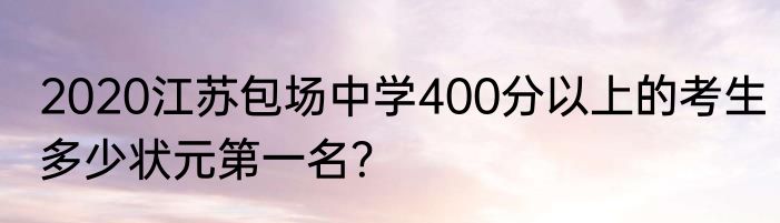 2020江苏包场中学400分以上的考生多少状元第一名？