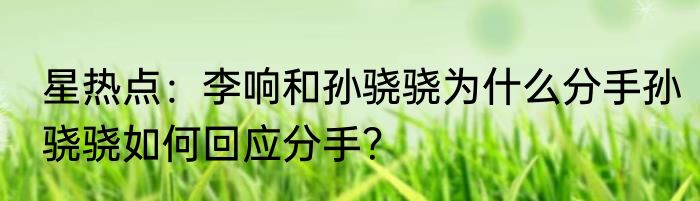 星热点：李响和孙骁骁为什么分手孙骁骁如何回应分手？