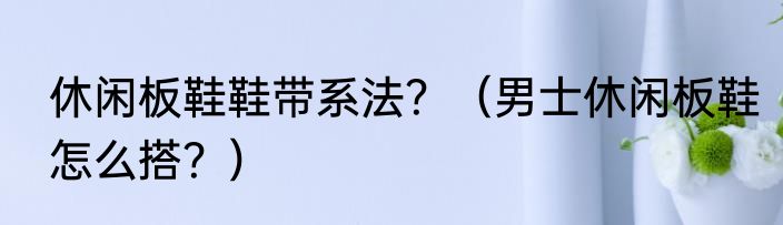 休闲板鞋鞋带系法？（男士休闲板鞋怎么搭？）