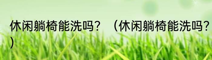 休闲躺椅能洗吗？（休闲躺椅能洗吗？）