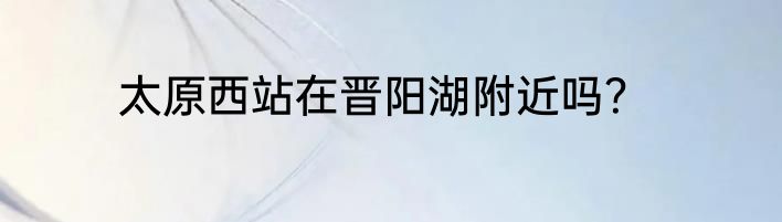 太原西站在晋阳湖附近吗？