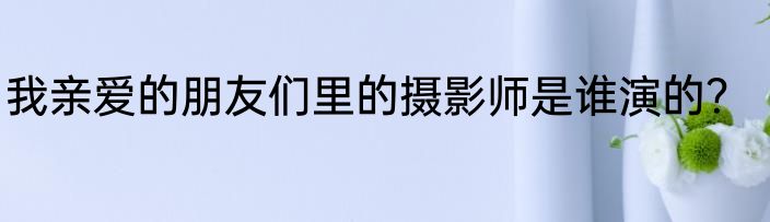 我亲爱的朋友们里的摄影师是谁演的？