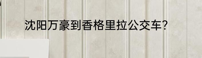 沈阳万豪到香格里拉公交车？