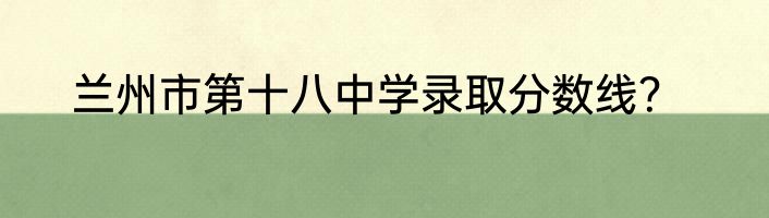 兰州市第十八中学录取分数线？