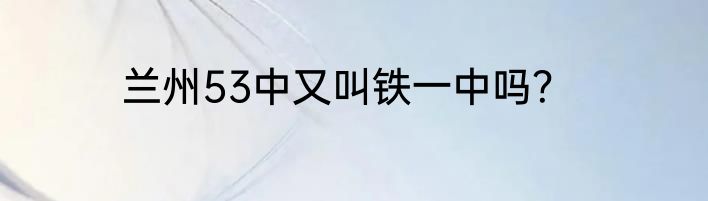 兰州53中又叫铁一中吗？