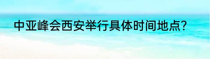 中亚峰会西安举行具体时间地点？