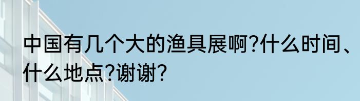 中国有几个大的渔具展啊?什么时间、什么地点?谢谢？