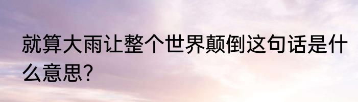 就算大雨让整个世界颠倒这句话是什么意思？