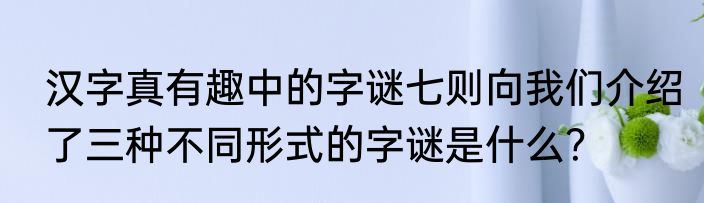 汉字真有趣中的字谜七则向我们介绍了三种不同形式的字谜是什么？