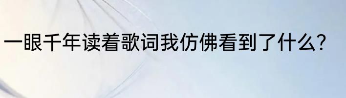 一眼千年读着歌词我仿佛看到了什么？