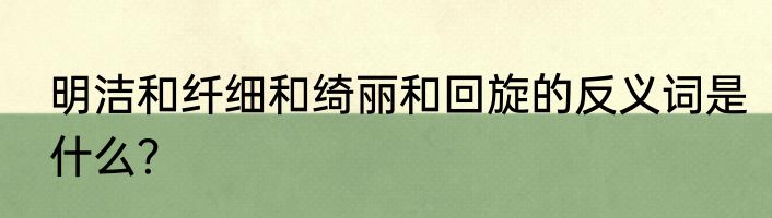 明洁和纤细和绮丽和回旋的反义词是什么？