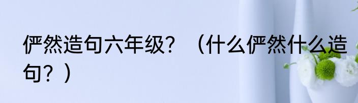 俨然造句六年级？（什么俨然什么造句？）