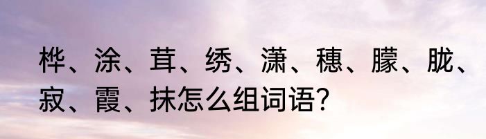 桦、涂、茸、绣、潇、穗、朦、胧、寂、霞、抹怎么组词语？